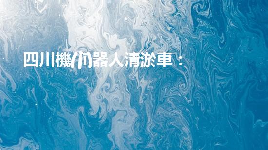 四川機(jī)器人清淤車：創(chuàng)新科技助力河道暢通，誰是最強(qiáng)疏水王？